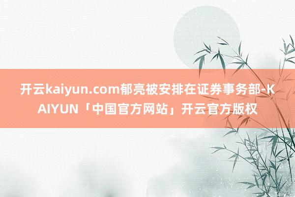 开云kaiyun.com郁亮被安排在证券事务部-KAIYUN「中国官方网站」开云官方版权