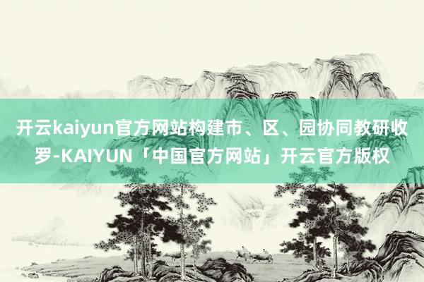 开云kaiyun官方网站构建市、区、园协同教研收罗-KAIY