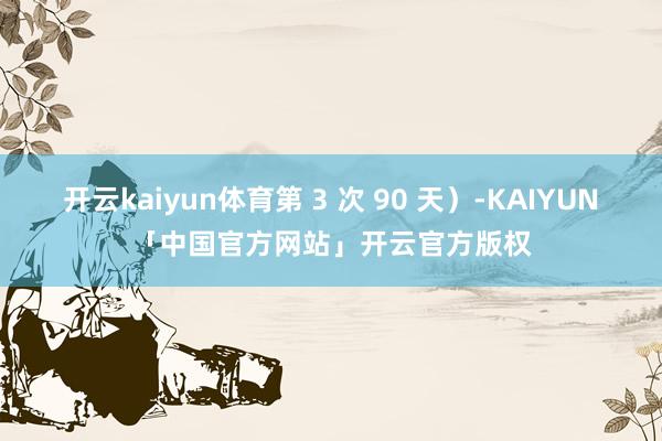开云kaiyun体育第 3 次 90 天）-KAIYUN「中