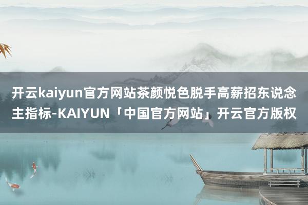 开云kaiyun官方网站茶颜悦色脱手高薪招东说念主指标-KA