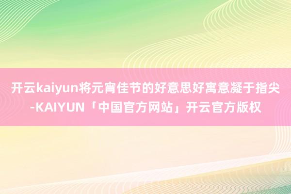 开云kaiyun将元宵佳节的好意思好寓意凝于指尖-KAIYU