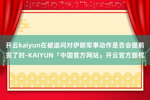 开云kaiyun在被追问对伊朗军事动作是否会提前完了时-KA